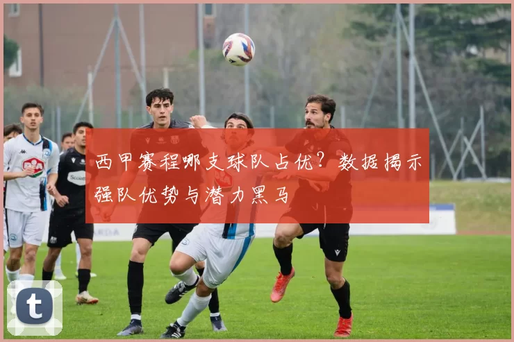 西甲赛程哪支球队占优？数据揭示强队优势与潜力黑马