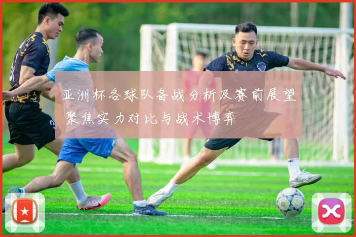 亚洲杯各球队备战分析及赛前展望 聚焦实力对比与战术博弈