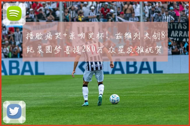 捂脸痛哭+亲吻奖杯!兹维列夫创8纪录圆梦喜提280万 众星发推祝贺