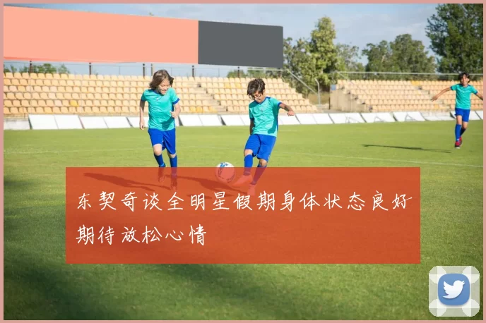 东契奇谈全明星假期身体状态良好期待放松心情