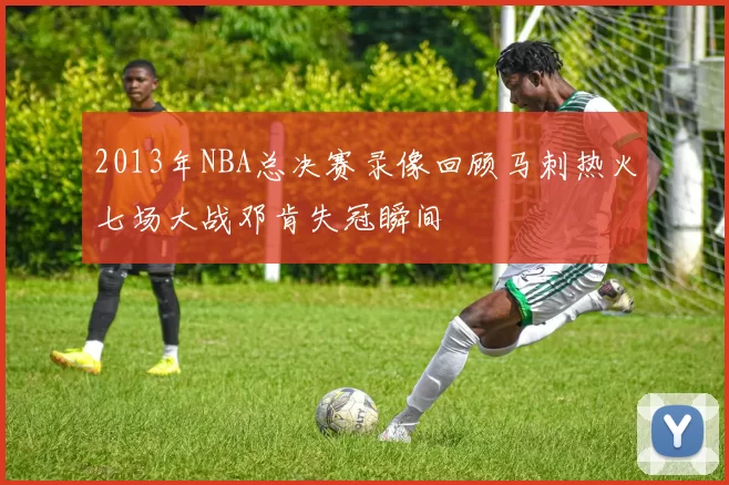 2013年NBA总决赛录像回顾马刺热火七场大战邓肯失冠瞬间