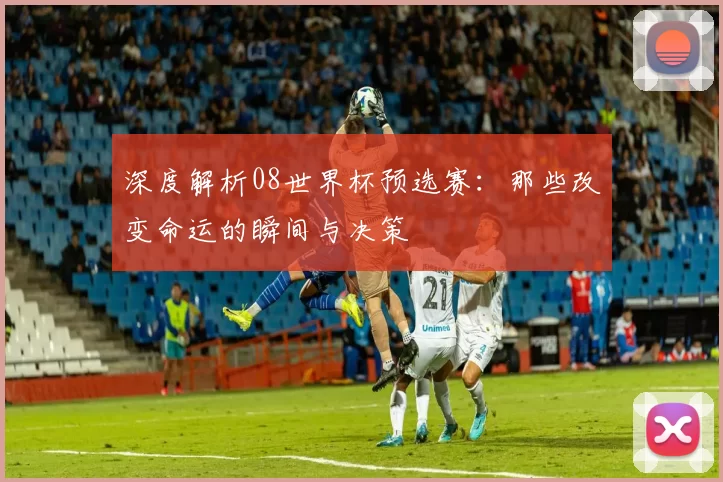 深度解析08世界杯预选赛:那些改变命运的瞬间与决策