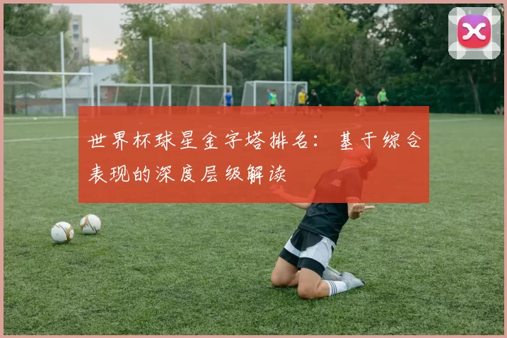 世界杯球星金字塔排名：基于综合表现的深度层级解读