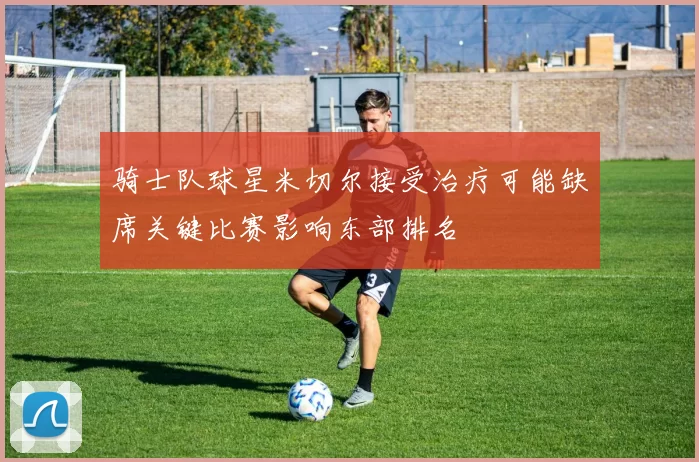 骑士队球星米切尔接受治疗可能缺席关键比赛影响东部排名