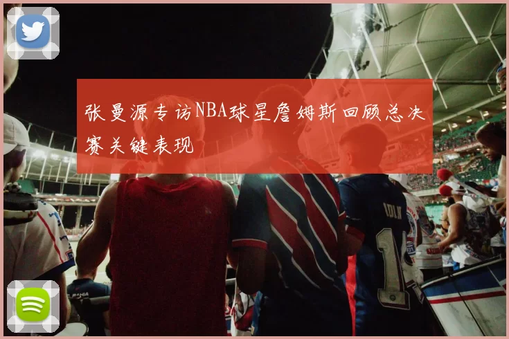 张曼源专访NBA球星詹姆斯回顾总决赛关键表现