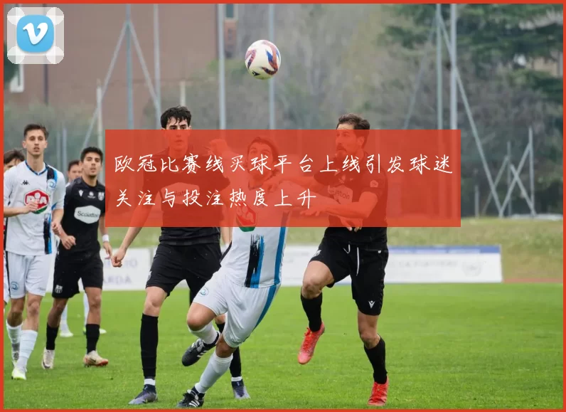 欧冠比赛线买球平台上线引发球迷关注与投注热度上升