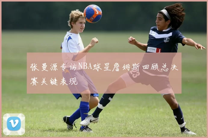 张曼源专访NBA球星詹姆斯回顾总决赛关键表现