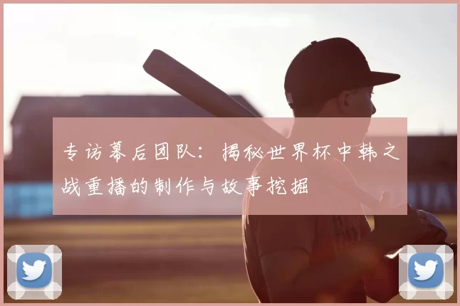 专访幕后团队：揭秘世界杯中韩之战重播的制作与故事挖掘