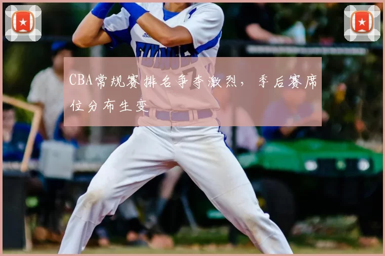 CBA常规赛排名争夺激烈，季后赛席位分布生变