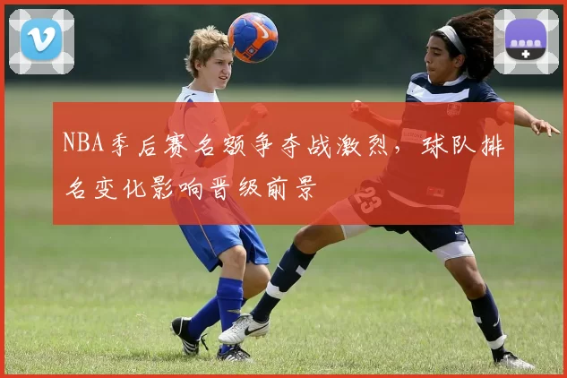 NBA季后赛名额争夺战激烈,球队排名变化影响晋级前景