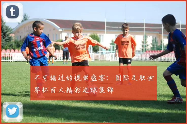 不可错过的视觉盛宴：国际足联世界杯百大精彩进球集锦