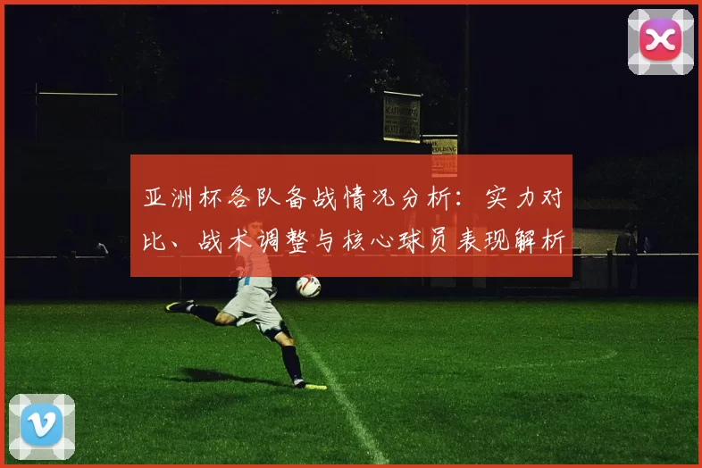 亚洲杯各队备战情况分析：实力对比、战术调整与核心球员表现解析