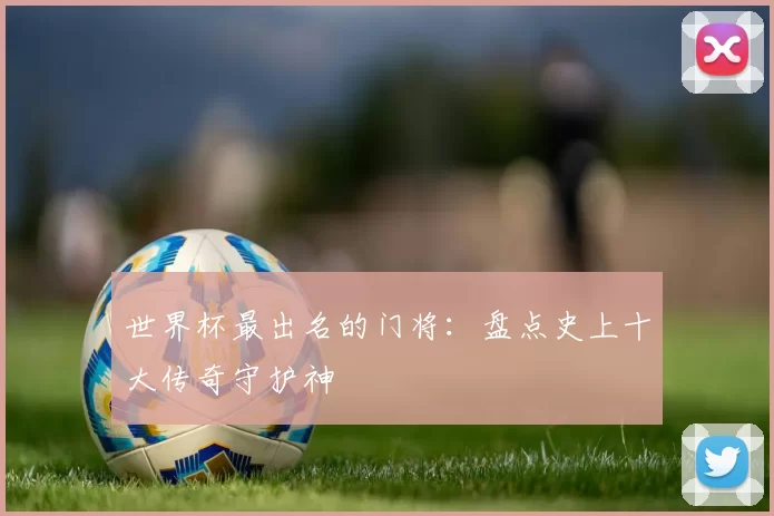 世界杯最出名的门将:盘点史上十大传奇守护神