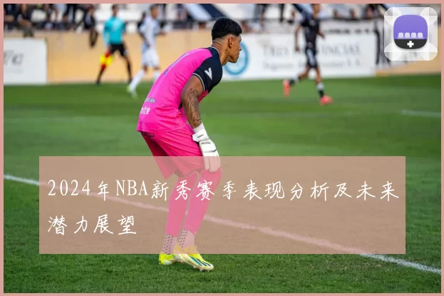 2024年NBA新秀赛季表现分析及未来潜力展望