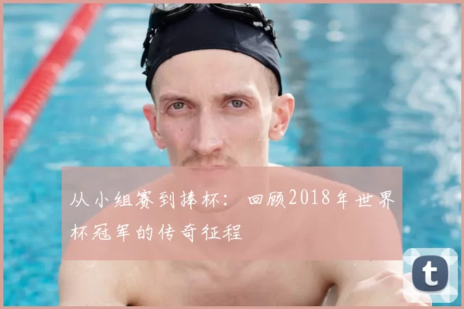 从小组赛到捧杯:回顾2018年世界杯冠军的传奇征程