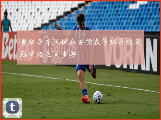 曼联争夺沃顿和安德森等球员的欧冠资格至关重要