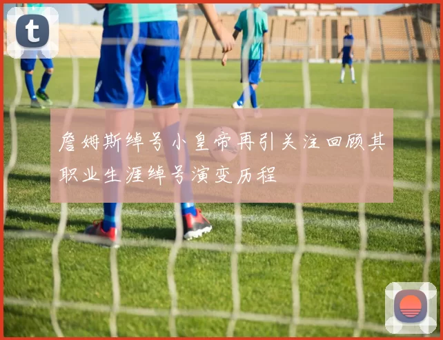 詹姆斯绰号小皇帝再引关注回顾其职业生涯绰号演变历程