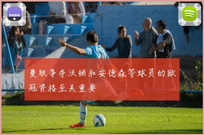 曼联争夺沃顿和安德森等球员的欧冠资格至关重要