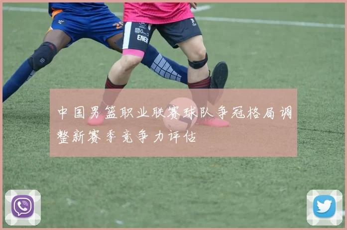 中国男篮职业联赛球队争冠格局调整新赛季竞争力评估