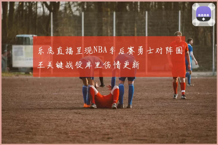 乐虎直播呈现NBA季后赛勇士对阵国王关键战役库里伤情更新