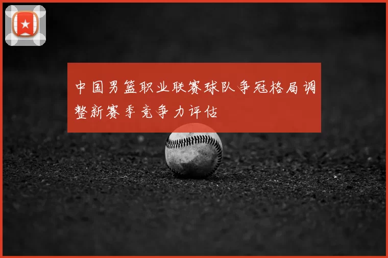 中国男篮职业联赛球队争冠格局调整新赛季竞争力评估