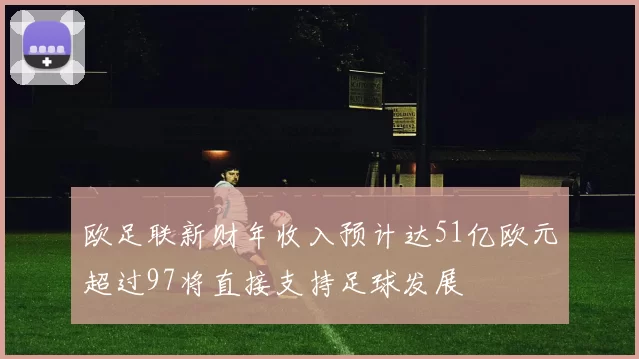 欧足联新财年收入预计达51亿欧元超过97将直接支持足球发展