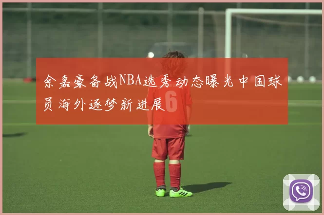 余嘉豪备战NBA选秀动态曝光中国球员海外逐梦新进展