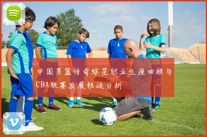 中国男篮传奇球星职业生涯回顾与CBA联赛发展轨迹分析