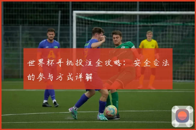 世界杯手机投注全攻略：安全合法的参与方式详解