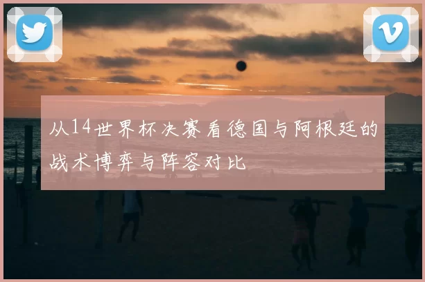 从14世界杯决赛看德国与阿根廷的战术博弈与阵容对比
