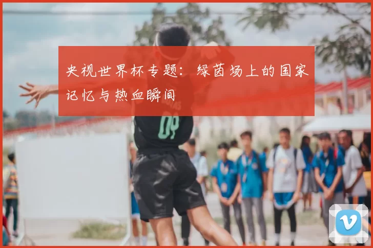 央视世界杯专题:绿茵场上的国家记忆与热血瞬间