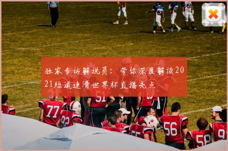 独家专访解说员:带你深度解读2021短道速滑世界杯直播亮点