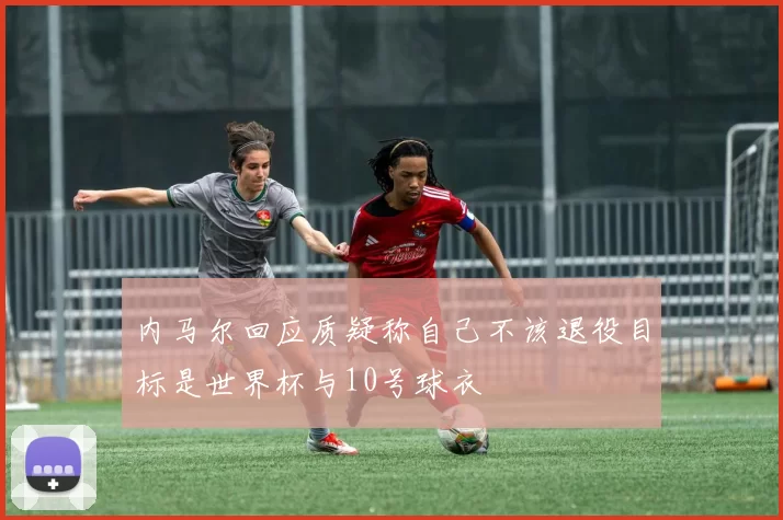 内马尔回应质疑称自己不该退役目标是世界杯与10号球衣