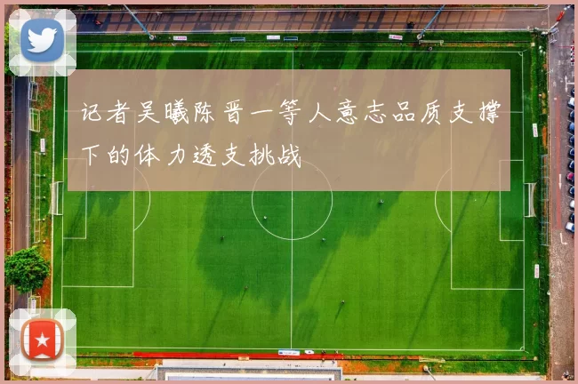 记者吴曦陈晋一等人意志品质支撑下的体力透支挑战