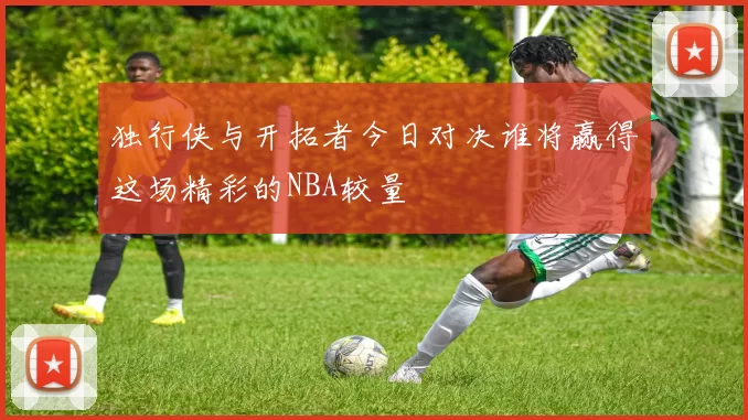 独行侠与开拓者今日对决谁将赢得这场精彩的NBA较量