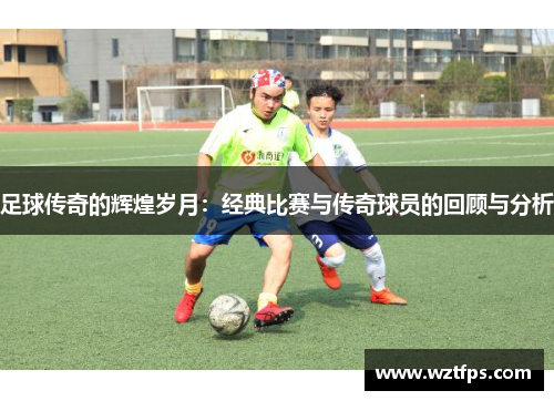 足球传奇的辉煌岁月：经典比赛与传奇球员的回顾与分析
