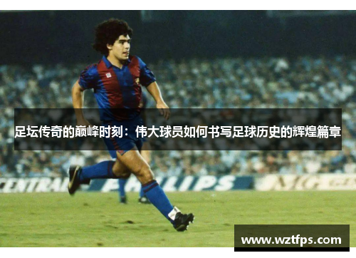 足坛传奇的巅峰时刻：伟大球员如何书写足球历史的辉煌篇章