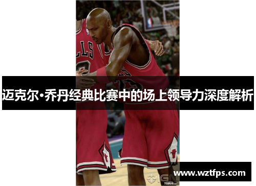 迈克尔·乔丹经典比赛中的场上领导力深度解析