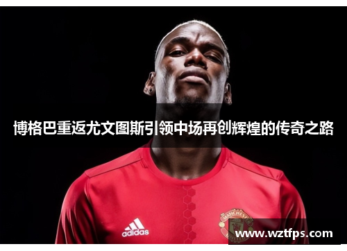 博格巴重返尤文图斯引领中场再创辉煌的传奇之路