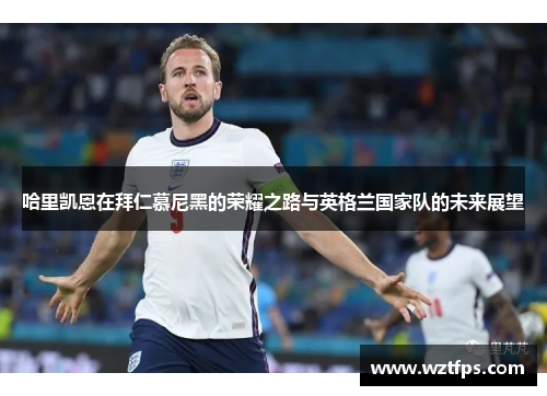 哈里凯恩在拜仁慕尼黑的荣耀之路与英格兰国家队的未来展望