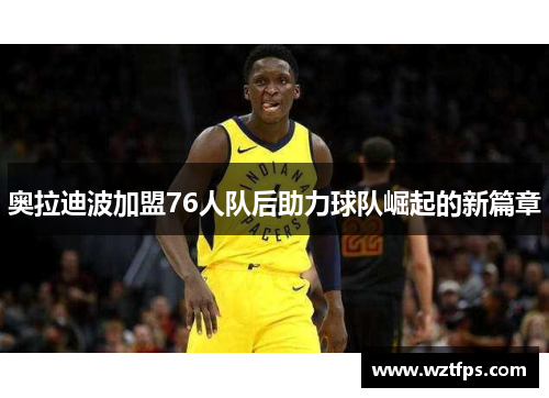 奥拉迪波加盟76人队后助力球队崛起的新篇章